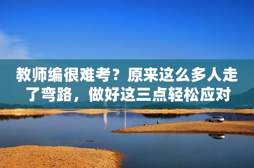 教师编很难考？原来这么多人走了弯路，做好这三点轻松应对