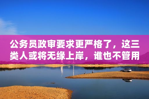 公务员政审要求更严格了，这三类人或将无缘上岸，谁也不管用