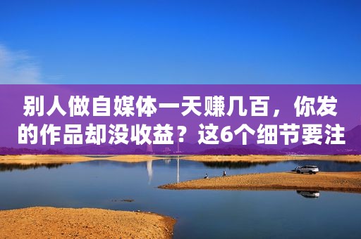 别人做自媒体一天赚几百，你发的作品却没收益？这6个细节要注意