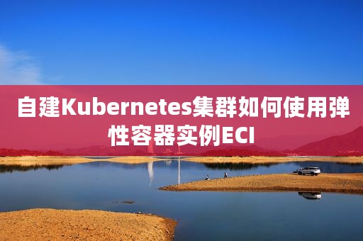 自建Kubernetes集群如何使用弹性容器实例ECI