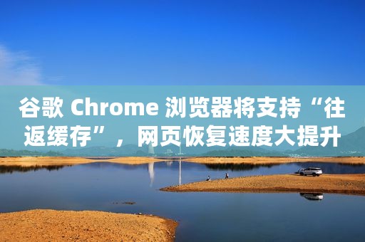谷歌 Chrome 浏览器将支持“往返缓存”，网页恢复速度大提升