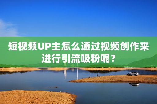 短视频UP主怎么通过视频创作来进行引流吸粉呢？