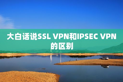 大白话说SSL VPN和IPSEC VPN的区别