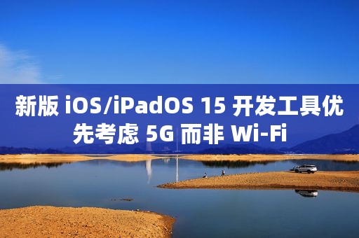 新版 iOS/iPadOS 15 开发工具优先考虑 5G 而非 Wi-Fi