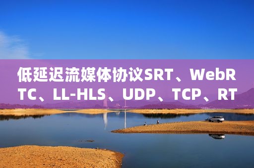 低延迟流媒体协议SRT、WebRTC、LL-HLS、UDP、TCP、RTMP详解