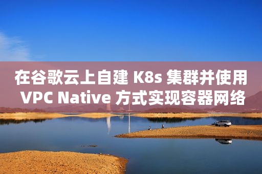 在谷歌云上自建 K8s 集群并使用 VPC Native 方式实现容器网络互通