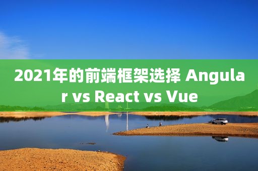 2021年的前端框架选择 Angular vs React vs Vue