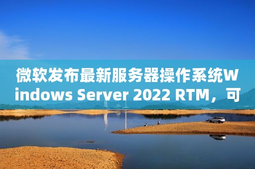 微软发布最新服务器操作系统Windows Server 2022 RTM，可下载体验