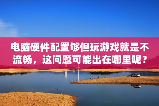 电脑硬件配置够但玩游戏就是不流畅，这问题可能出在哪里呢？