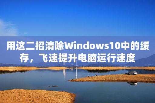 用这二招清除Windows10中的缓存，飞速提升电脑运行速度