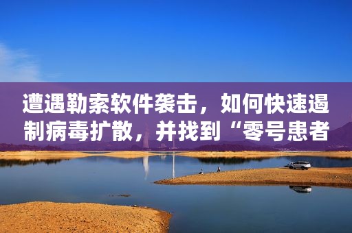遭遇勒索软件袭击，如何快速遏制病毒扩散，并找到“零号患者”？