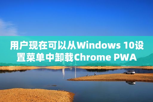 用户现在可以从Windows 10设置菜单中卸载Chrome PWA