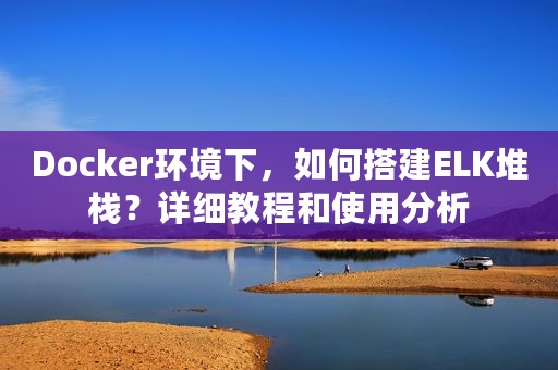 Docker环境下，如何搭建ELK堆栈？详细教程和使用分析