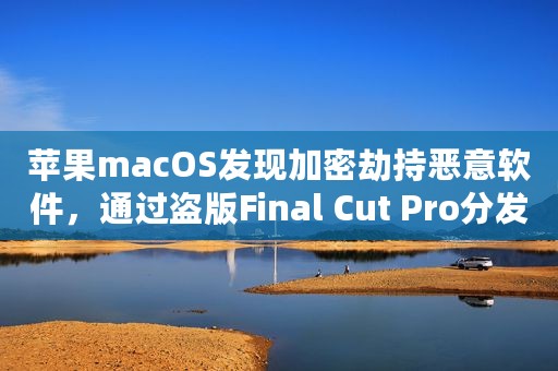 苹果macOS发现加密劫持恶意软件，通过盗版Final Cut Pro分发