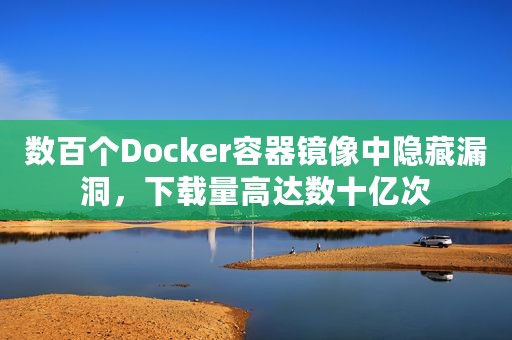 数百个Docker容器镜像中隐藏漏洞，下载量高达数十亿次