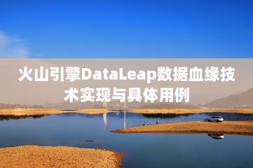 火山引擎DataLeap数据血缘技术实现与具体用例