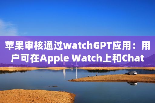 苹果审核通过watchGPT应用：用户可在Apple Watch上和ChatGPT聊天