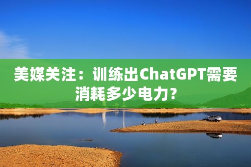 美媒关注：训练出ChatGPT需要消耗多少电力？