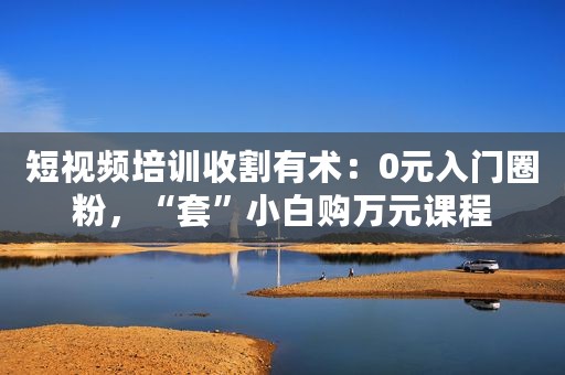 短视频培训收割有术：0元入门圈粉，“套”小白购万元课程