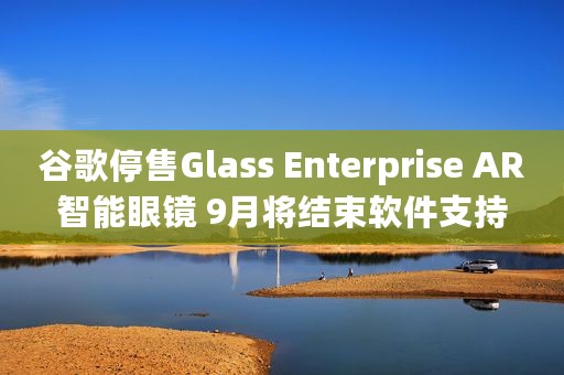 谷歌停售Glass Enterprise AR智能眼镜 9月将结束软件支持