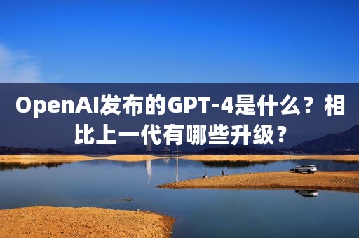 OpenAI发布的GPT-4是什么？相比上一代有哪些升级？