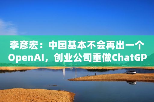 李彦宏：中国基本不会再出一个OpenAI，创业公司重做ChatGPT没多大意义