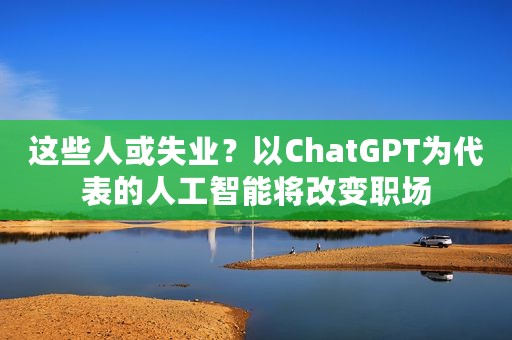 这些人或失业？以ChatGPT为代表的人工智能将改变职场