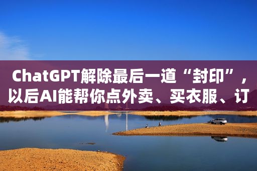 ChatGPT解除最后一道“封印”，以后AI能帮你点外卖、买衣服、订机票了？