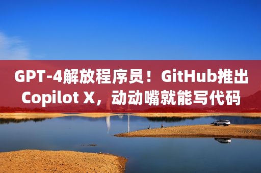 GPT-4解放程序员！GitHub推出Copilot X，动动嘴就能写代码