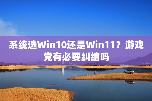 系统选Win10还是Win11？游戏党有必要纠结吗