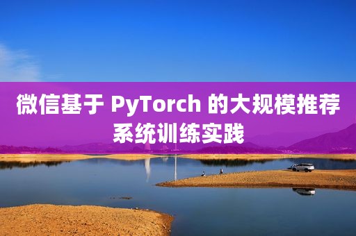 微信基于 PyTorch 的大规模推荐系统训练实践