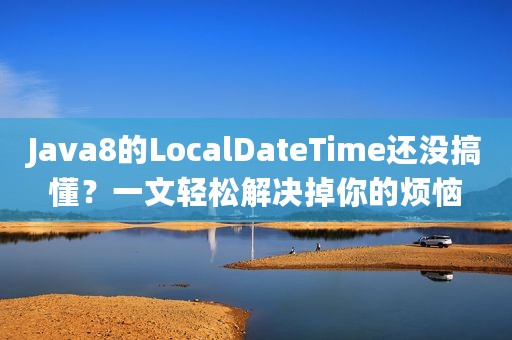 Java8的LocalDateTime还没搞懂？一文轻松解决掉你的烦恼