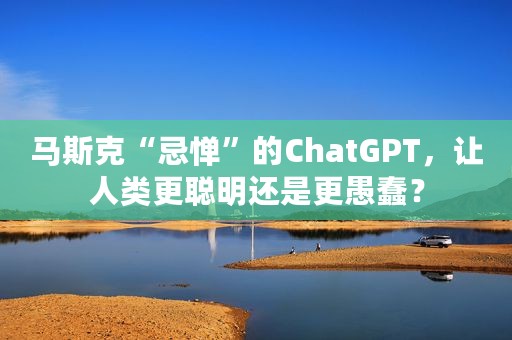 马斯克“忌惮”的ChatGPT，让人类更聪明还是更愚蠢？