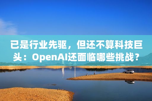 已是行业先驱，但还不算科技巨头：OpenAI还面临哪些挑战？