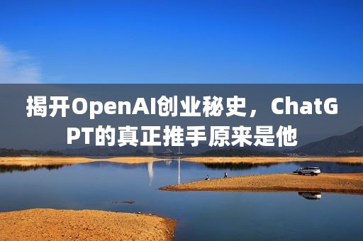 揭开OpenAI创业秘史，ChatGPT的真正推手原来是他