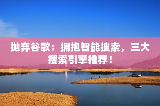 抛弃谷歌：拥抱智能搜索，三大搜索引擎推荐！