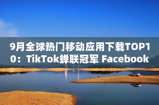 9月全球热门移动应用下载TOP10：TikTok蝉联冠军 Facebook排名第二