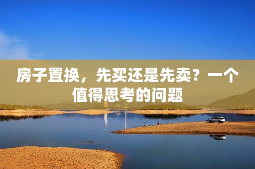 房子置换，先买还是先卖？一个值得思考的问题