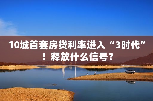 10城首套房贷利率进入“3时代”！释放什么信号？