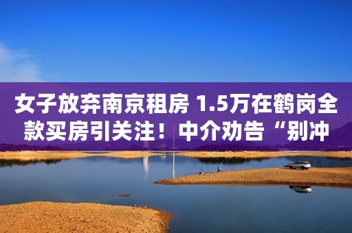 女子放弃南京租房 1.5万在鹤岗全款买房引关注！中介劝告“别冲动”
