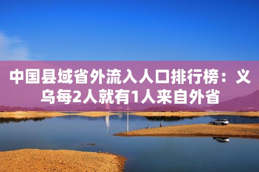 中国县域省外流入人口排行榜：义乌每2人就有1人来自外省