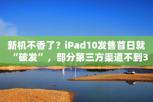 新机不香了？iPad10发售首日就“破发”，部分第三方渠道不到3000元，网友：我的旧机还能再战