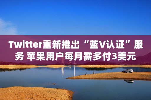 Twitter重新推出“蓝V认证”服务 苹果用户每月需多付3美元