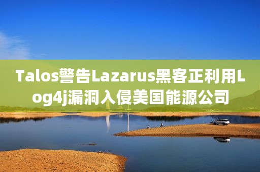 Talos警告Lazarus黑客正利用Log4j漏洞入侵美国能源公司