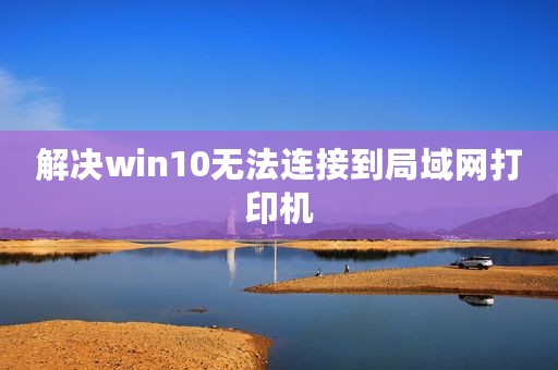 解决win10无法连接到局域网打印机
