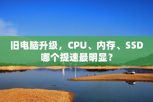 旧电脑升级，CPU、内存、SSD哪个提速最明显？