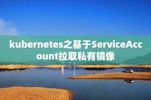 kubernetes之基于ServiceAccount拉取私有镜像