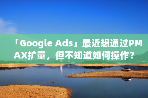 「Google Ads」最近想通过PMAX扩量，但不知道如何操作？