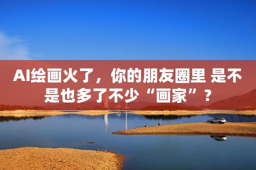 AI绘画火了，你的朋友圈里 是不是也多了不少“画家”？