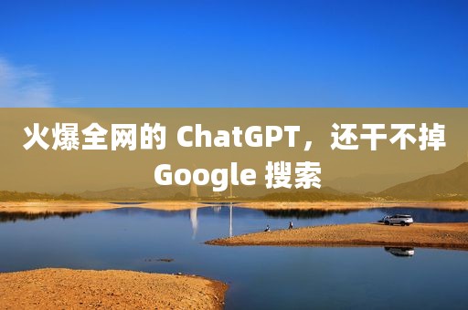 火爆全网的 ChatGPT，还干不掉 Google 搜索